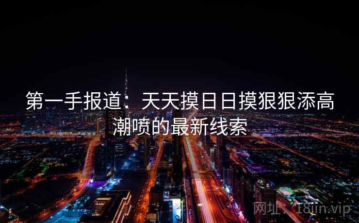 第一手报道:天天摸日日摸狠狠添高潮喷的最新线索