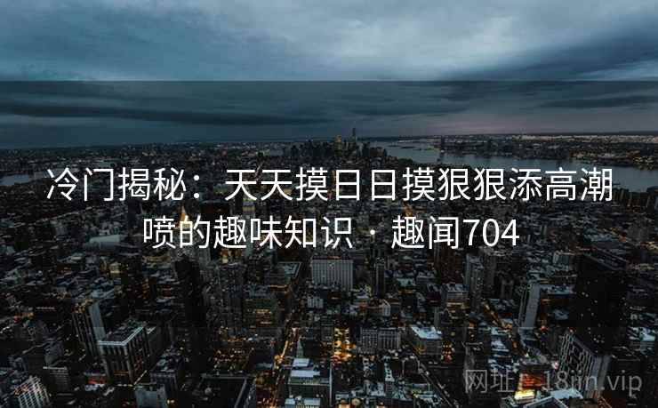 冷门揭秘：天天摸日日摸狠狠添高潮喷的趣味知识 · 趣闻704