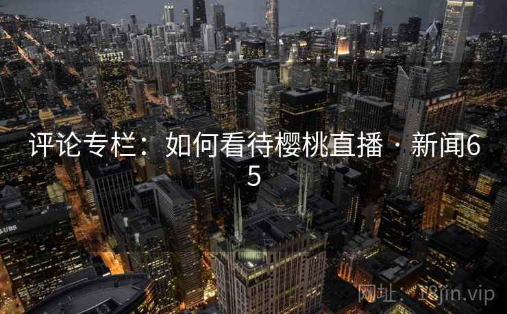 详细阅读:评论专栏:如何看待樱桃直播 · 新闻65 评论专栏:如何看待樱桃直播 · 新闻65